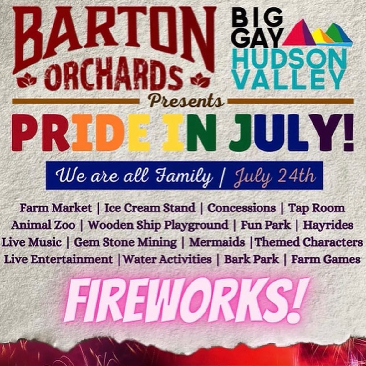 May be an image of text that says 'BARTON BIG GAYAM ORCHARDS HUDSON VALLEY Presents PRIDE IN JULY! We are all Family/ July 24th Farm Market I Ice Cream Stand Concessions Tap Room Animal Zoo Wooden Ship Playground Fun Park Hayrides Live Music Gem Stone Mining Mermaids Themed Characters Live Entertainment |Water Activities Farm Games FIREWORKS!'